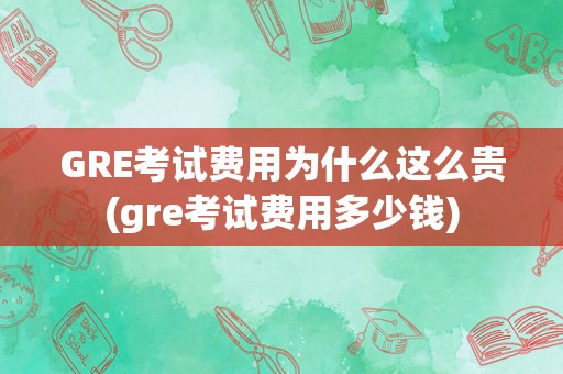 GRE考试费用为什么这么贵(gre考试费用多少钱)