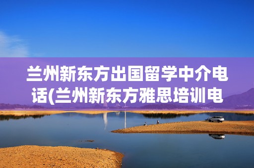 兰州新东方出国留学中介电话(兰州新东方雅思培训电话)