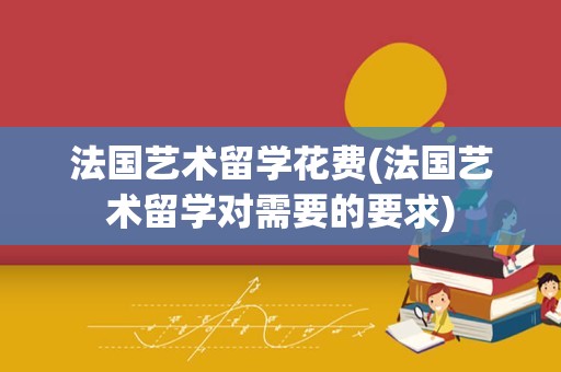 法国艺术留学花费(法国艺术留学对需要的要求)