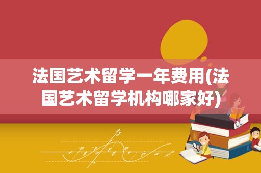 法国艺术留学一年费用(法国艺术留学机构哪家好)