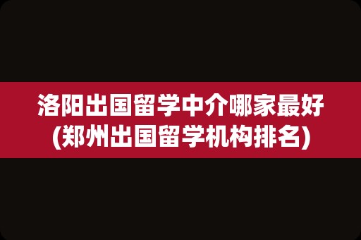 洛阳出国留学中介哪家最好(郑州出国留学机构排名)