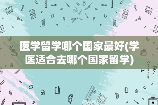 医学留学哪个国家最好(学医适合去哪个国家留学)