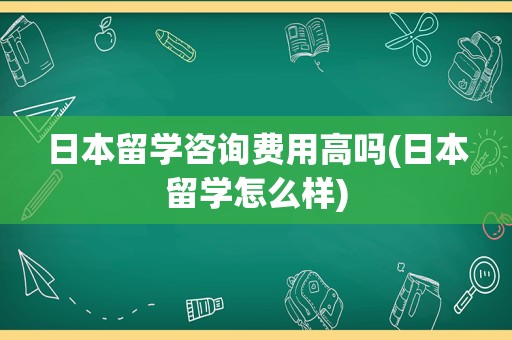 日本留学咨询费用高吗(日本留学怎么样)