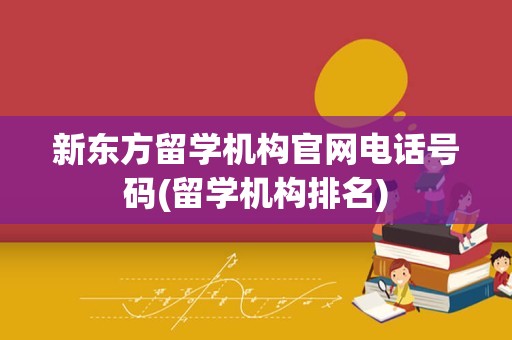 新东方留学机构官网电话号码(留学机构排名)