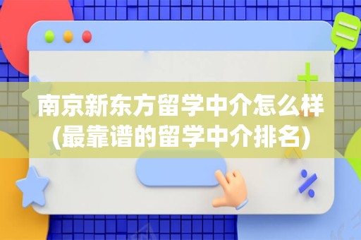 南京新东方留学中介怎么样(最靠谱的留学中介排名)