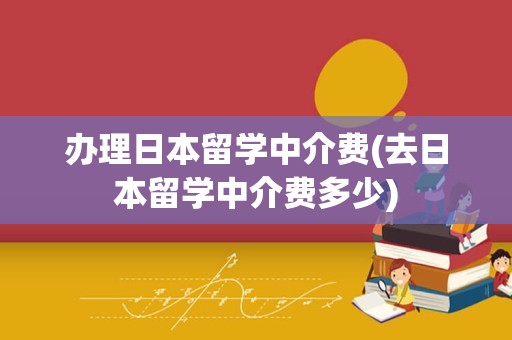 办理日本留学中介费(去日本留学中介费多少)