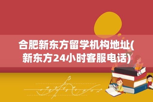 合肥新东方留学机构地址(新东方24小时客服电话)