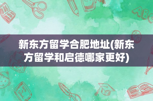 新东方留学合肥地址(新东方留学和启德哪家更好)