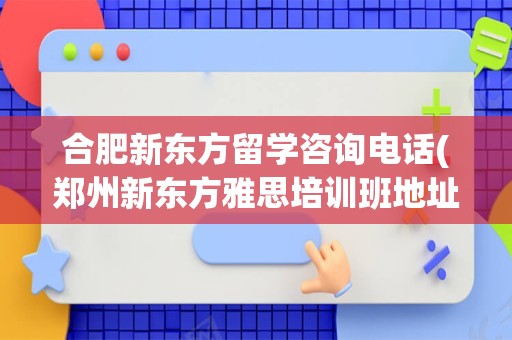 合肥新东方留学咨询电话(郑州新东方雅思培训班地址)