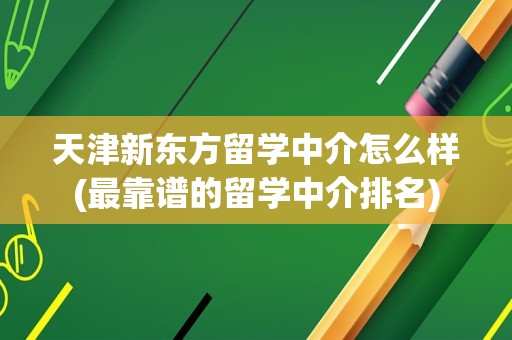 天津新东方留学中介怎么样(最靠谱的留学中介排名)