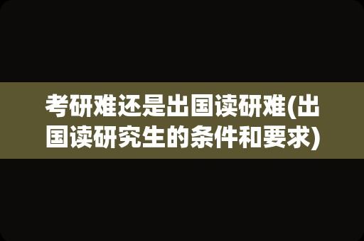 考研难还是出国读研难(出国读研究生的条件和要求)