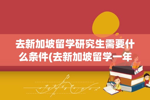 去新加坡留学研究生需要什么条件(去新加坡留学一年要多少钱)