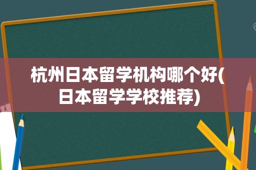 杭州日本留学机构哪个好(日本留学学校推荐)