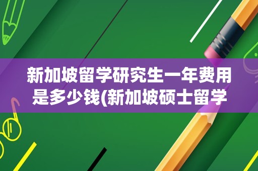 新加坡留学研究生一年费用是多少钱(新加坡硕士留学一年到底要花多少钱)