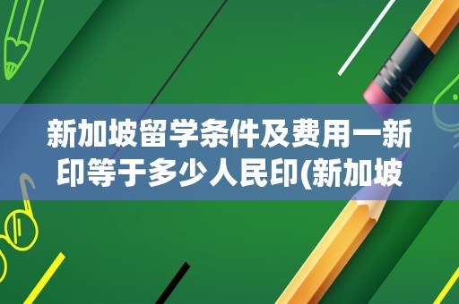 新加坡留学条件及费用一新印等于多少人民印(新加坡留学需要多少钱)