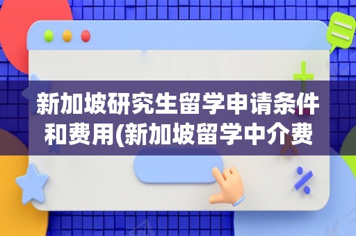 新加坡研究生留学申请条件和费用(新加坡留学中介费一般收多少)