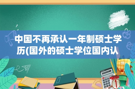 中国不再承认一年制硕士学历(国外的硕士学位国内认可吗)