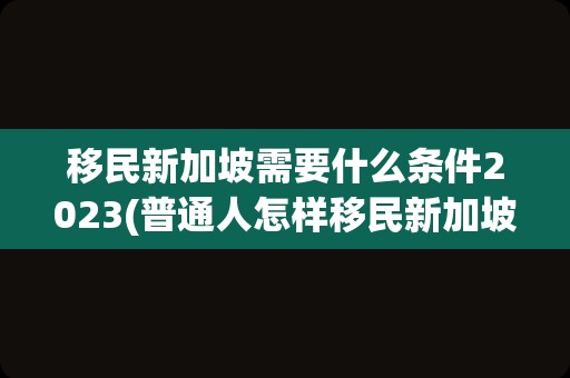 移民新加坡需要什么条件2023(普通人怎样移民新加坡)