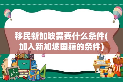 移民新加坡需要什么条件(加入新加坡国籍的条件)