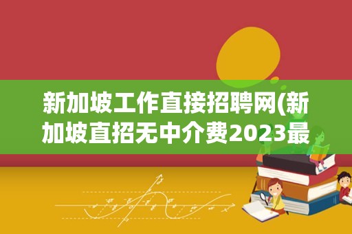 新加坡工作直接招聘网(新加坡直招无中介费2023最新)