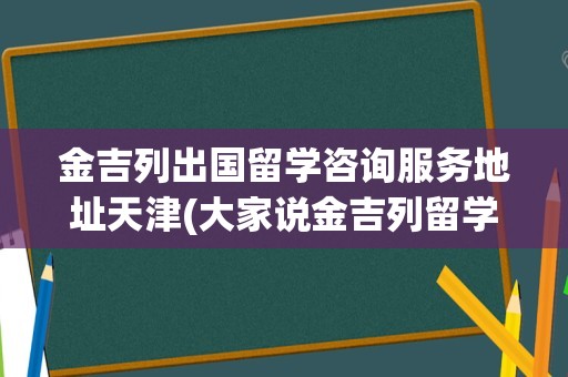 金吉列出国留学咨询服务地址天津(大家说金吉列留学怎么样)