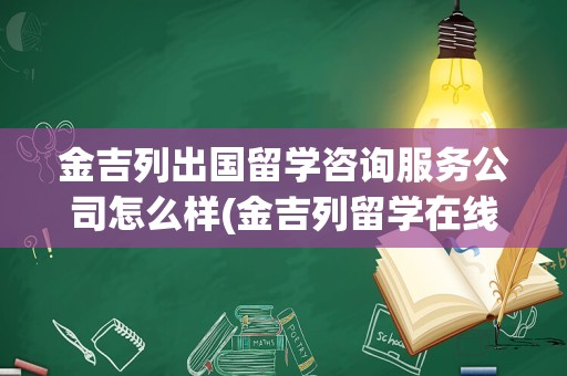 金吉列出国留学咨询服务公司怎么样(金吉列留学在线咨询)