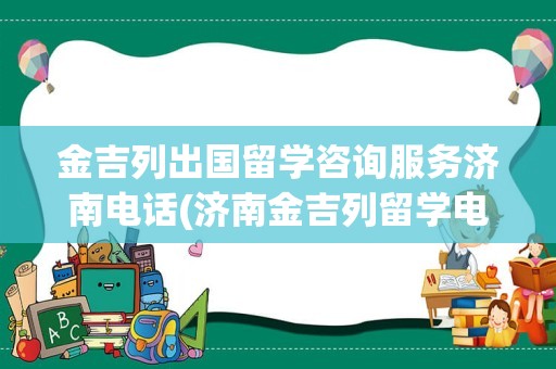 金吉列出国留学咨询服务济南电话(济南金吉列留学电话)