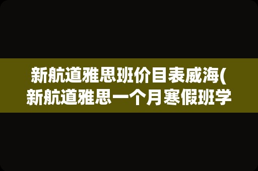 新航道雅思班价目表威海(新航道雅思一个月寒假班学费)