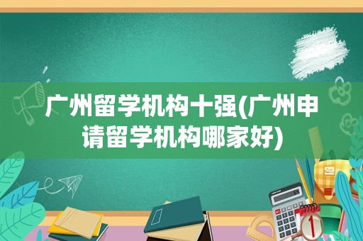 广州留学机构十强(广州申请留学机构哪家好)