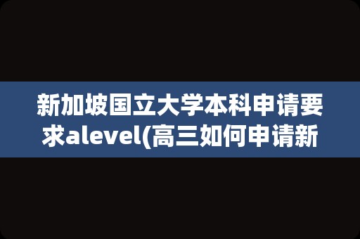 新加坡国立大学本科申请要求alevel(高三如何申请新加坡大学)