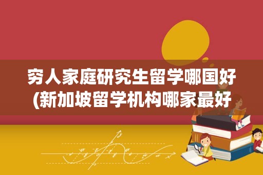 穷人家庭研究生留学哪国好(新加坡留学机构哪家最好)