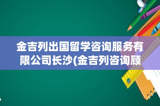 金吉列出国留学咨询服务有限公司长沙(金吉列咨询顾问待遇)