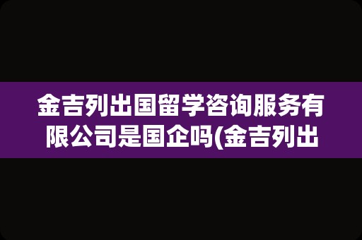 金吉列出国留学咨询服务有限公司是国企吗(金吉列出国留学官网)