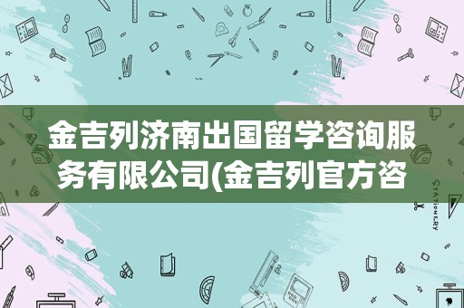 金吉列济南出国留学咨询服务有限公司(金吉列官方咨询电话)