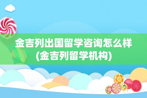 金吉列出国留学咨询怎么样(金吉列留学机构)