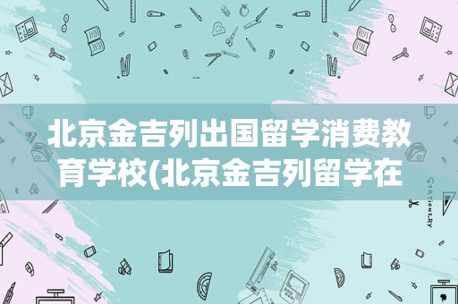 北京金吉列出国留学消费教育学校(北京金吉列留学在线咨询电话)