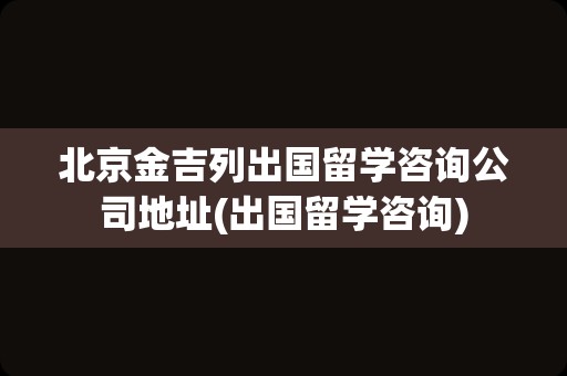 北京金吉列出国留学咨询公司地址(出国留学咨询)