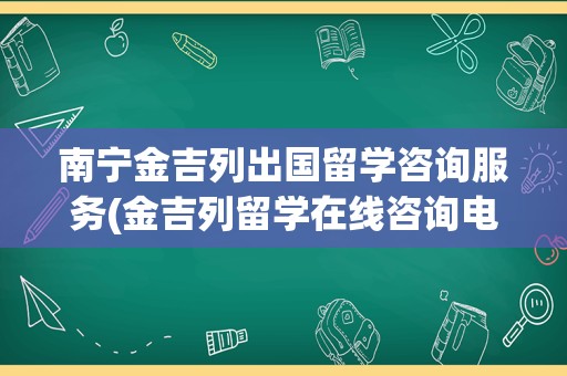 南宁金吉列出国留学咨询服务(金吉列留学在线咨询电话)