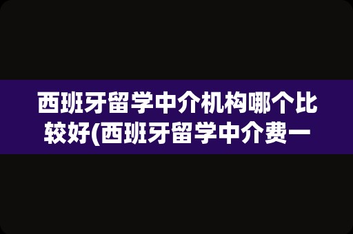 西班牙留学中介机构哪个比较好(西班牙留学中介费一般收多少)