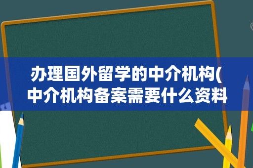 办理国外留学的中介机构(中介机构备案需要什么资料)