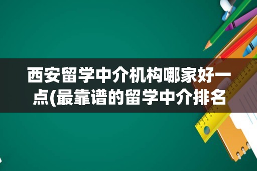 西安留学中介机构哪家好一点(最靠谱的留学中介排名)