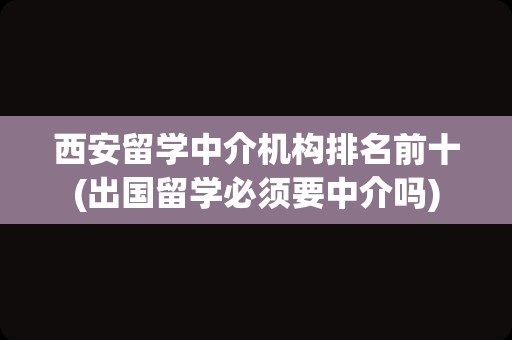 西安留学中介机构排名前十(出国留学必须要中介吗)