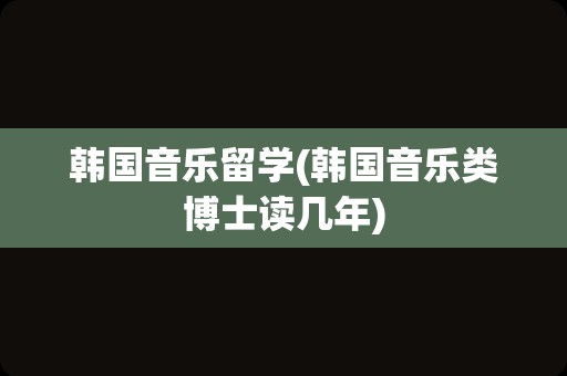 韩国音乐留学(韩国音乐类博士读几年)