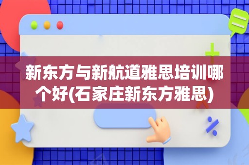 新东方与新航道雅思培训哪个好(石家庄新东方雅思)