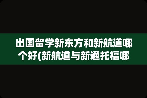 出国留学新东方和新航道哪个好(新航道与新通托福哪个好)