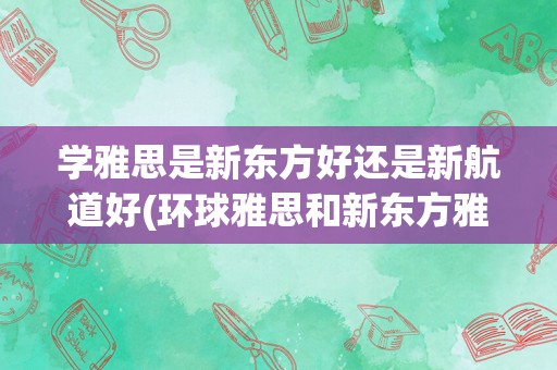 学雅思是新东方好还是新航道好(环球雅思和新东方雅思哪个好?)