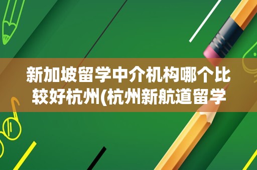 新加坡留学中介机构哪个比较好杭州(杭州新航道留学中介怎么样)