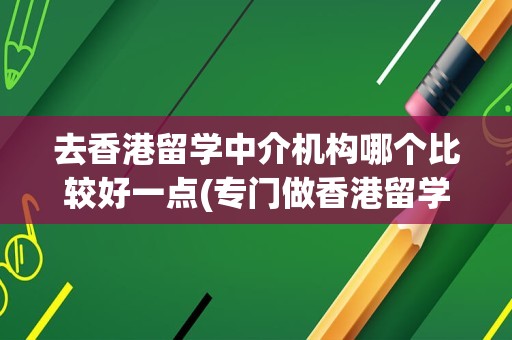 去香港留学中介机构哪个比较好一点(专门做香港留学的中介)