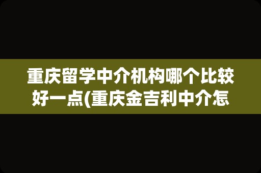 重庆留学中介机构哪个比较好一点(重庆金吉利中介怎么样)