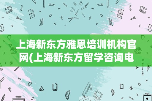 上海新东方雅思培训机构官网(上海新东方留学咨询电话)